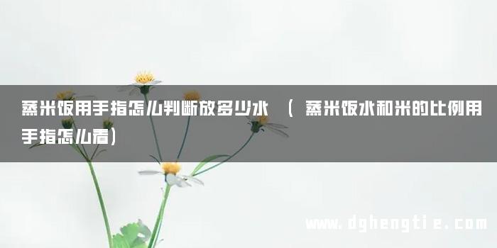 蒸米饭用手指怎么判断放多少水 (蒸米饭水和米的比例用手指怎么看)
